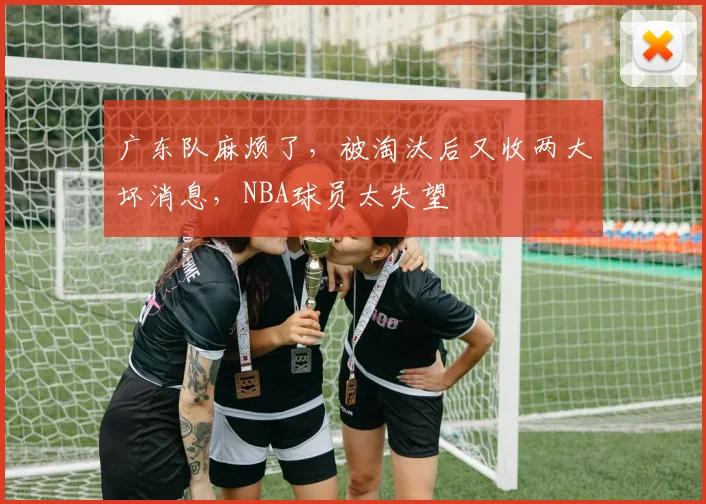 广东队麻烦了，被淘汰后又收两大坏消息，NBA球员太失望