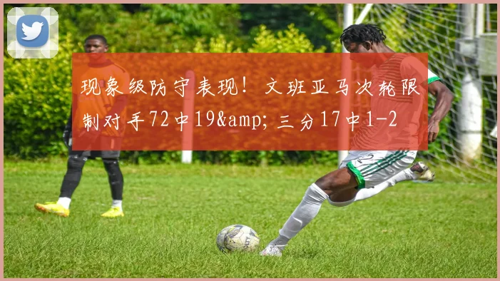 现象级防守表现！文班亚马次轮限制对手72中19&amp;三分17中1