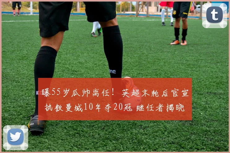 曝55岁瓜帅离任！英超末轮后官宣 执教曼城10年夺20冠 继任者揭晓