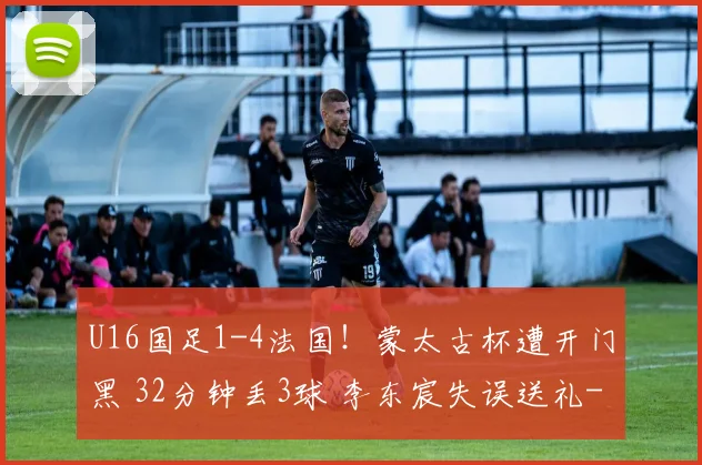 U16国足1-4法国！蒙太古杯遭开门黑 32分钟丢3球 李东宸失误送礼