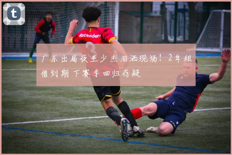 广东出局夜王少杰泪洒现场!2年租借到期 下赛季回归存疑