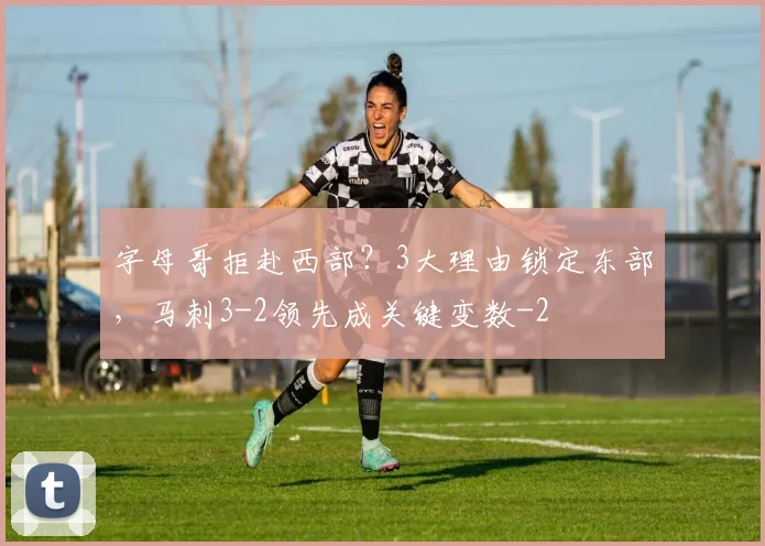 字母哥拒赴西部？3大理由锁定东部，马刺3-2领先成关键变数