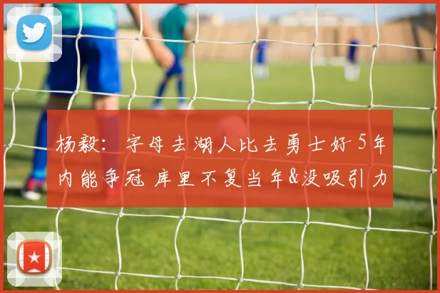 杨毅：字母去湖人比去勇士好 5年内能争冠 库里不复当年&没吸引力