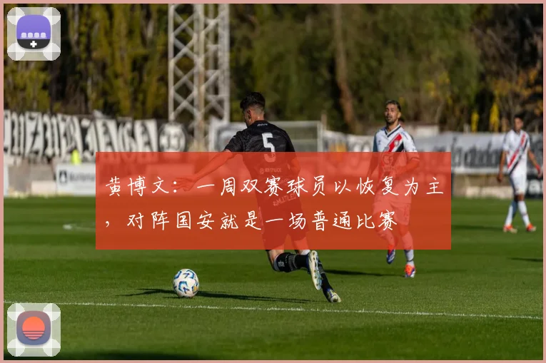 黄博文：一周双赛球员以恢复为主，对阵国安就是一场普通比赛