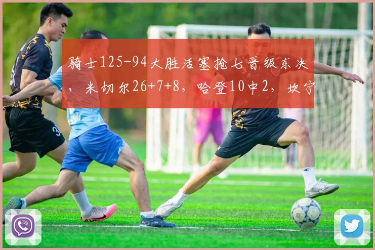 骑士125-94大胜活塞抢七晋级东决，米切尔26+7+8，哈登10中2，坎宁安13分