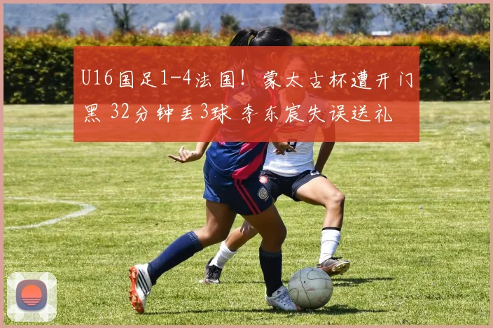 U16国足1-4法国！蒙太古杯遭开门黑 32分钟丢3球 李东宸失误送礼