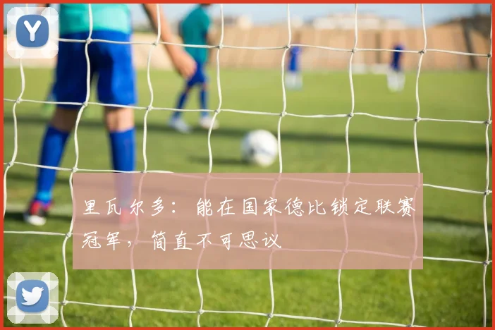 里瓦尔多：能在国家德比锁定联赛冠军，简直不可思议