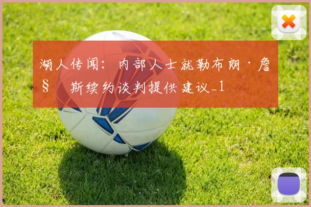 湖人传闻：内部人士就勒布朗·詹姆斯续约谈判提供建议_1