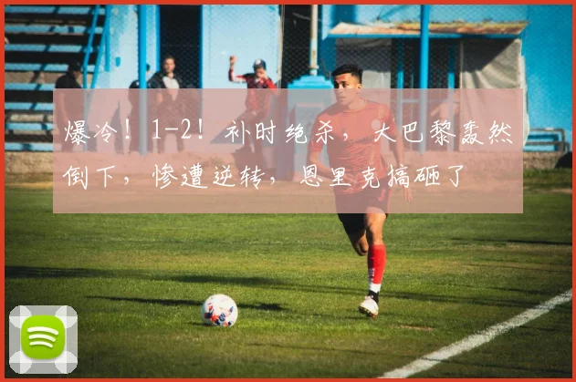 爆冷！1-2！补时绝杀，大巴黎轰然倒下，惨遭逆转，恩里克搞砸了