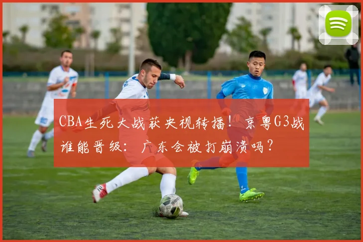 CBA生死大战获央视转播！京粤G3战谁能晋级：广东会被打崩溃吗？
